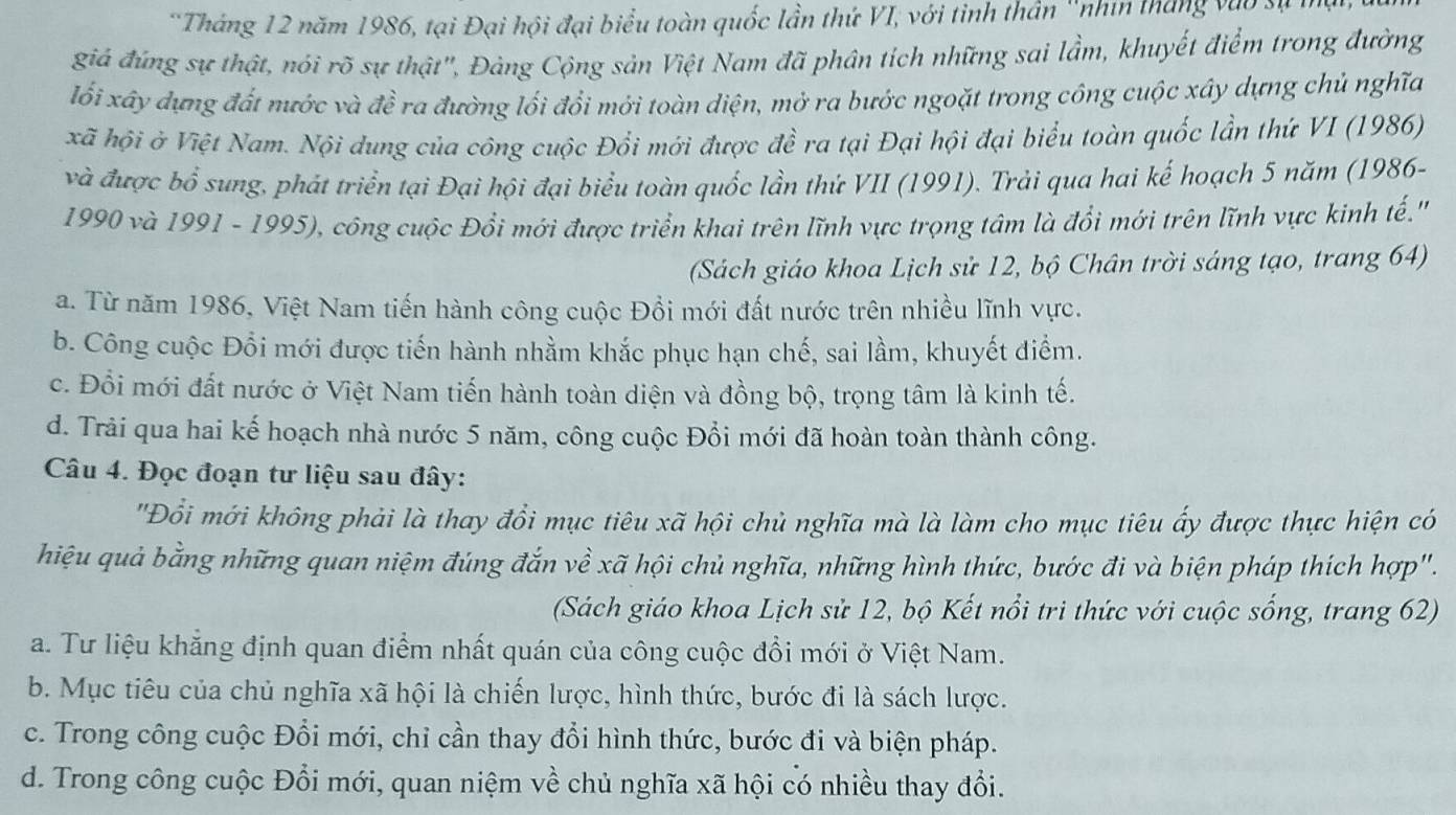 Tháng 12 năm 1986, tại Đại hội đại biểu toàn quốc lần thứ VI, với tinh thần ''nhin tháng vào sự
giá đứng sự thật, nói rõ sự thật', Đảng Cộng sản Việt Nam đã phân tích những sai lầm, khuyết điểm trong đường
lối xây dựng đất nước và đề ra đường lối đổi mới toàn diện, mở ra bước ngoặt trong công cuộc xây dựng chủ nghĩa
kã hội ở Việt Nam. Nội dung của công cuộc Đổi mới được đề ra tại Đại hội đại biểu toàn quốc lần thứ VI (1986)
và được bổ sung, phát triển tại Đại hội đại biểu toàn quốc lần thứ VII (1991). Trải qua hai kế hoạch 5 năm (1986-
1990 và 1991 - 1995), công cuộc Đổi mới được triển khai trên lĩnh vực trọng tâm là đổi mới trên lĩnh vực kinh tế.''
(Sách giáo khoa Lịch sử 12, bộ Chân trời sáng tạo, trang 64)
a. Từ năm 1986, Việt Nam tiến hành công cuộc Đổi mới đất nước trên nhiều lĩnh vực.
b. Công cuộc Đổi mới được tiến hành nhằm khắc phục hạn chế, sai lầm, khuyết điểm.
c. Đổi mới đất nước ở Việt Nam tiến hành toàn diện và đồng bộ, trọng tâm là kinh tế.
d. Trải qua hai kế hoạch nhà nước 5 năm, công cuộc Đổi mới đã hoàn toàn thành công.
Câu 4. Đọc đoạn tư liệu sau đây:
'Đổi mới không phải là thay đổi mục tiêu xã hội chủ nghĩa mà là làm cho mục tiêu ấy được thực hiện có
hiệu quả bằng những quan niệm đúng đắn về xã hội chủ nghĩa, những hình thức, bước đi và biện pháp thích hợp'.
(Sách giáo khoa Lịch sử 12, bộ Kết nổi tri thức với cuộc sống, trang 62)
a. Tư liệu khẳng định quan điểm nhất quán của công cuộc đổi mới ở Việt Nam.
b. Mục tiêu của chủ nghĩa xã hội là chiến lược, hình thức, bước đi là sách lược.
c. Trong công cuộc Đổi mới, chỉ cần thay đổi hình thức, bước đi và biện pháp.
d. Trong công cuộc Đổi mới, quan niệm1 vhat e chủ nghĩa xã hội có nhiều thay đổi.