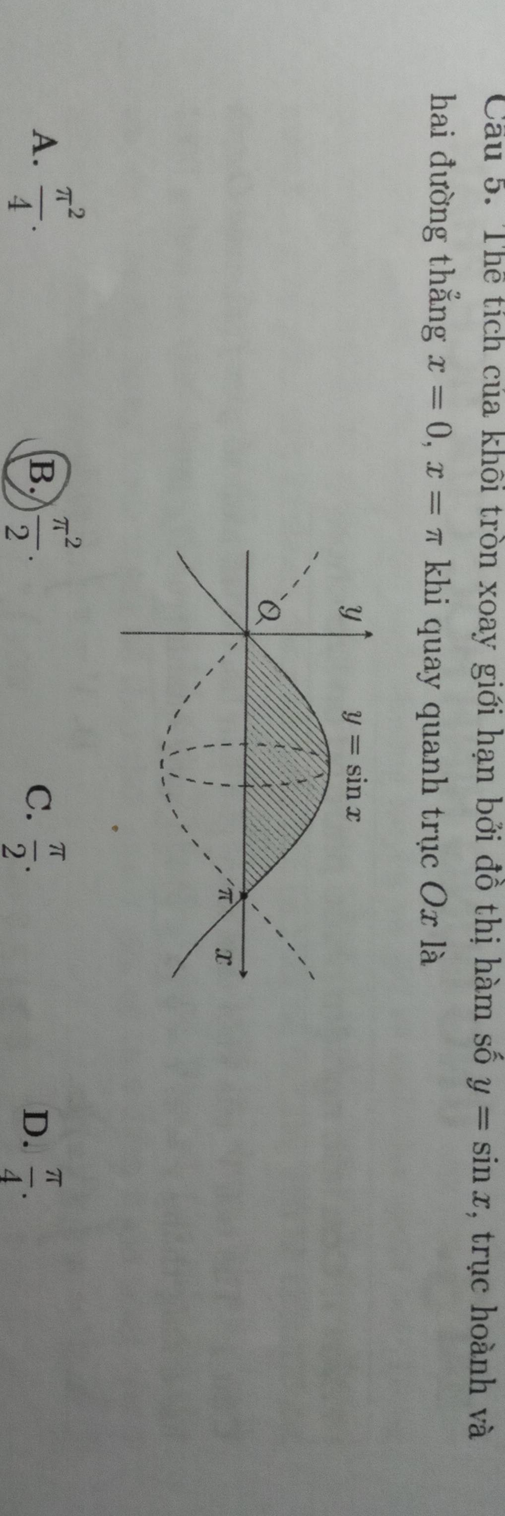 Cầu 5. Thể tích của khối tròn xoay giới hạn bởi đồ thị hàm số y=sin x , trục hoành và
hai đường thẳng x=0,x=π khi quay quanh trục Ox là
A.  π^2/4 .  π^2/2 .
B.
C.  π /2 .  π /4 .
D.