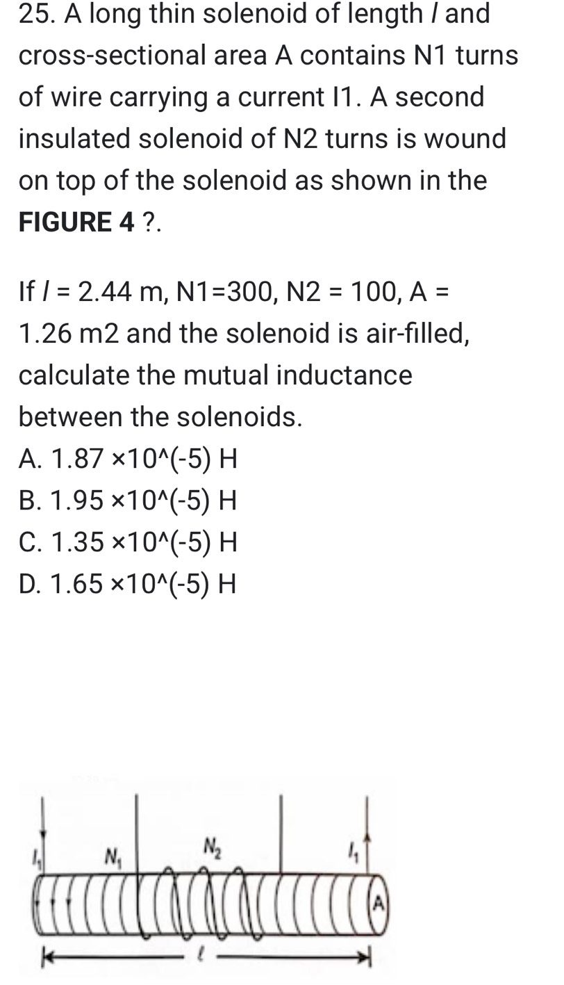 A long thin solenoid of length / and
cross-sectional area A contains N1 turns
of wire carrying a current I1. A second
insulated solenoid of N2 turns is wound
on top of the solenoid as shown in the
FIGURE 4 ?.
If I=2.44m,N1=300,N2=100,A=
1.26 m2 and the solenoid is air-filled,
calculate the mutual inductance
between the solenoids.
A. 1.87* 10^(wedge)(-5)H
B. 1.95* 10^(wedge)(-5)H
C. 1.35* 10^(wedge)(-5)H
D. 1.65* 10^(wedge)(-5)H