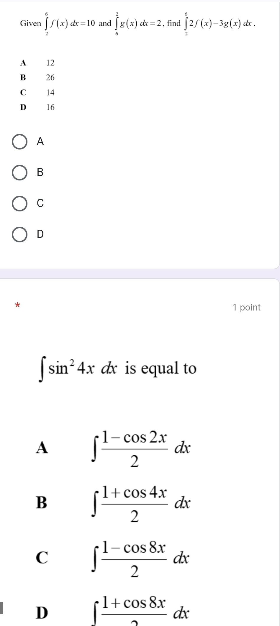 Given ∈tlimits _2^(6f(x)dx=10 and ∈tlimits _6^2g(x)dx=2 , find ∈tlimits _2^62f(x)-3g(x)dx.
A 12
B 26
C 14
D 16
A
B
C
D
1 point
∈t sin ^2)4x a x is equal to
A
∈t  (1-cos 2x)/2 dx
B
∈t  (1+cos 4x)/2 dx
C
∈t  (1-cos 8x)/2 dx
D
∈t  (1+cos 8x)/2 dx