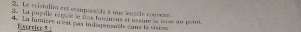 Le cristallin est comparable à une lentille convexe. 
3. La pupille régule le flux lumineux et assure la mise au point. 
4. La lumière n’est pas indispensable dans la vision. 
Exercice 5 :