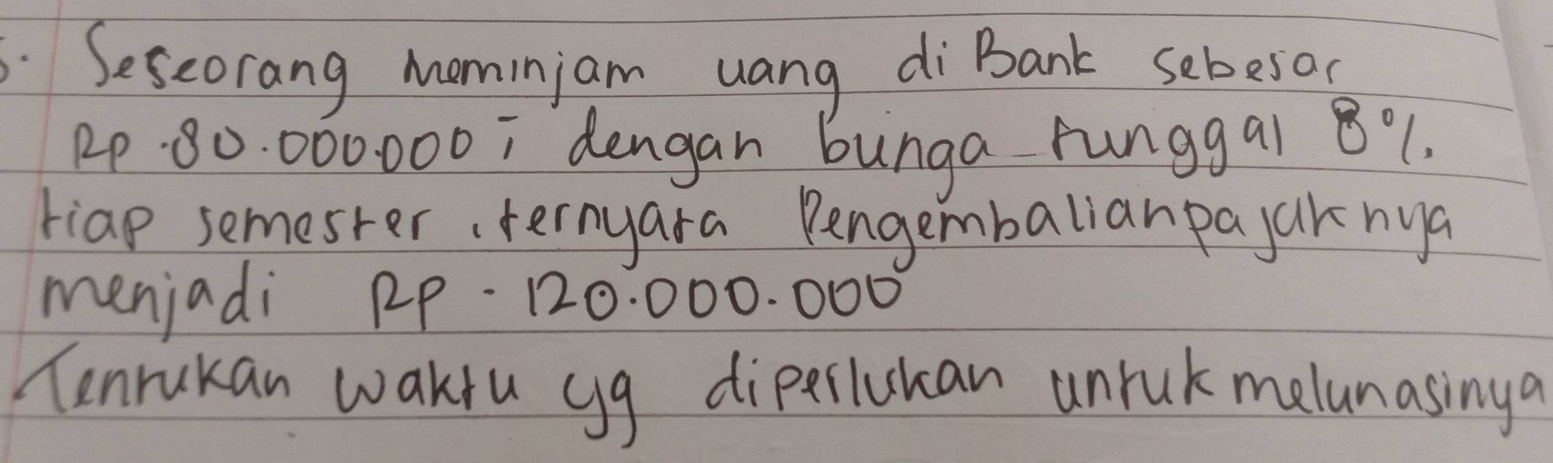 Seseorang mominjam uang di Bank sebesoc
1P 80: 000000; dengan bunga runggai 8% 1. 
riap semester, ternyara Pengembalianpajaknya 
menjadi RP-120: 000. 000
Tenrukan waktu gg diperlukan unruk melanasinga