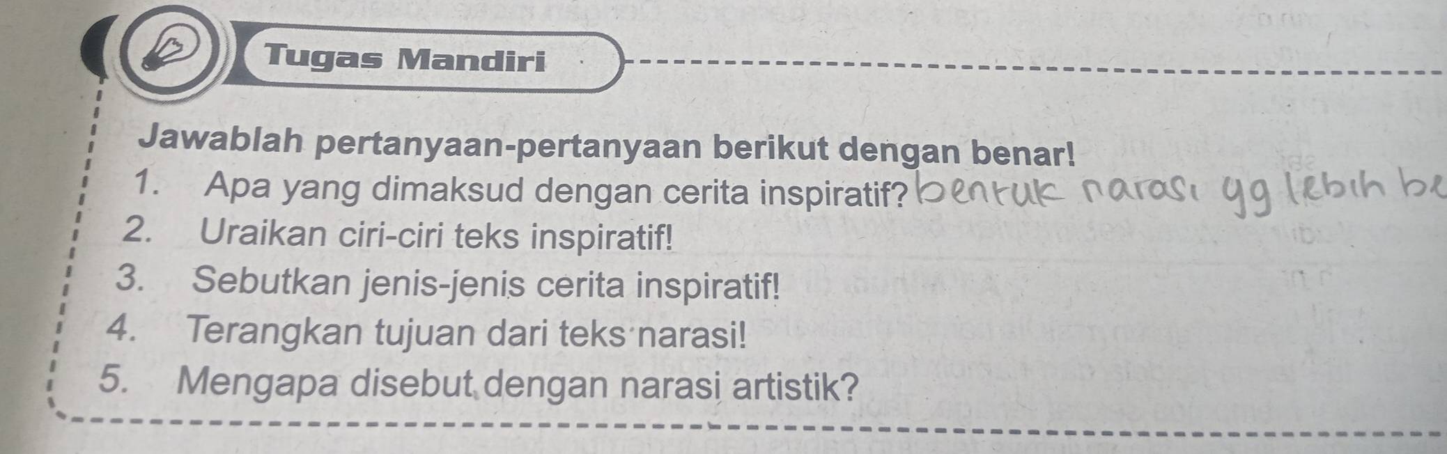 Tugas Mandiri 
Jawablah pertanyaan-pertanyaan berikut dengan benar! 
1. Apa yang dimaksud dengan cerita inspiratif? 
2. Uraikan ciri-ciri teks inspiratif! 
3. Sebutkan jenis-jenis cerita inspiratif! 
4. Terangkan tujuan dari teks narasi! 
5. Mengapa disebut dengan narasi artistik?