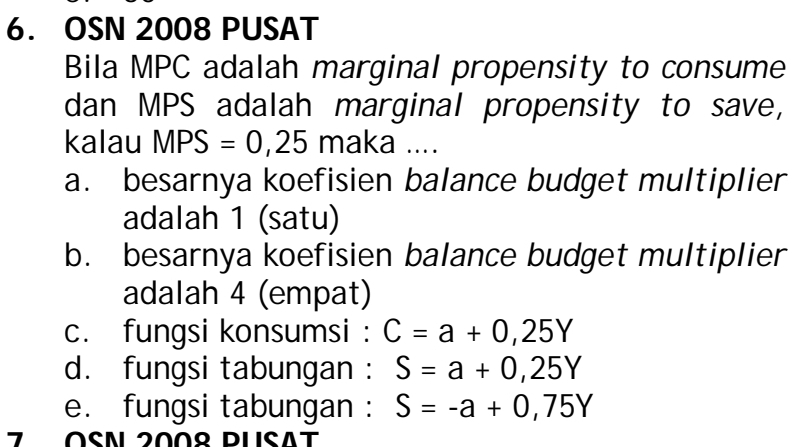 OSN 2008 PUSAT
Bila MPC adalah marginal propensity to consume
dan MPS adalah marginal propensity to save,
kalau MPS=0,25 maka ....
a. besarnya koefisien balance budget multiplier
adalah 1 (satu)
b. besarnya koefisien balance budget multiplier
adalah 4 (empat)
c. fungsi konsumsi : C=a+0,25Y
d. fungsi tabungan : S=a+0,25Y
e. fungsi tabungan : S=-a+0,75Y
7 OSN 200º PlisAt