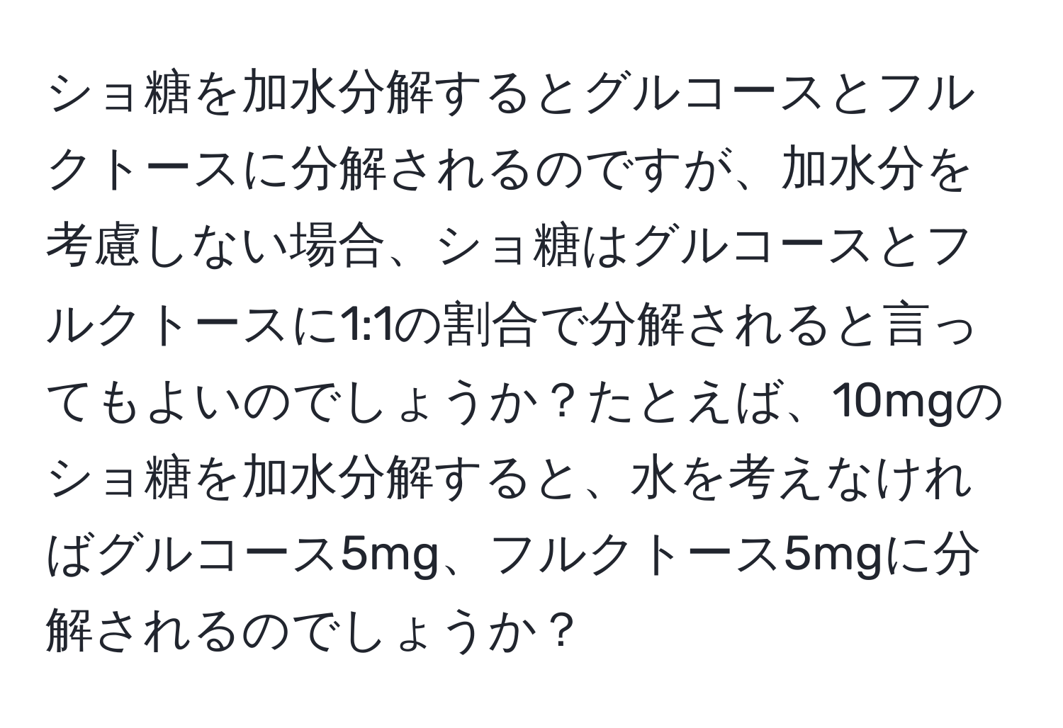 ショ糖を加水分解するとグルコースとフルクトースに分解されるのですが、加水分を考慮しない場合、ショ糖はグルコースとフルクトースに1:1の割合で分解されると言ってもよいのでしょうか？たとえば、10mgのショ糖を加水分解すると、水を考えなければグルコース5mg、フルクトース5mgに分解されるのでしょうか？