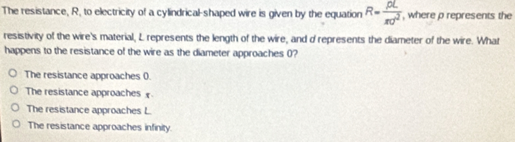 The resistance, R, to electricity of a cylindrical-shaped wire is given by the equation R= rho L/π d^2  , where p represents the
resistivity of the wire's material, L represents the length of the wire, and d represents the diameter of the wire. What
happens to the resistance of the wire as the diameter approaches 0?
The resistance approaches 0.
The resistance approaches
The resistance approaches L.
The resistance approaches infinity.