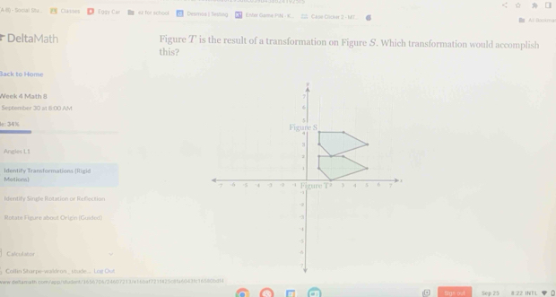 A 8) - Social Siv Classes Eggy Car er Tor school Desmos | Sesting Enter Game PIN - K S Case Cicker 2 - MT t Bookma 
DeltaMath Figure T is the result of a transformation on Figure S. Which transformation would accomplish 
this? 
Back to Home 
Week 4 Math 8 
September 30 at 6:00 AM 
lec 34%
Angles L1 
Identify Transformations (Rigid Motions) 
dentify Sinde Rotation or Refection 
Rotate Fieure abouf Orizin (G uide) 
Calculator 
www.ieilarath.com/app/studont/3656706/24607213/e16baf721842508fa6043f/16580bdf4Sep 25 8:22 INTL 
Sign out