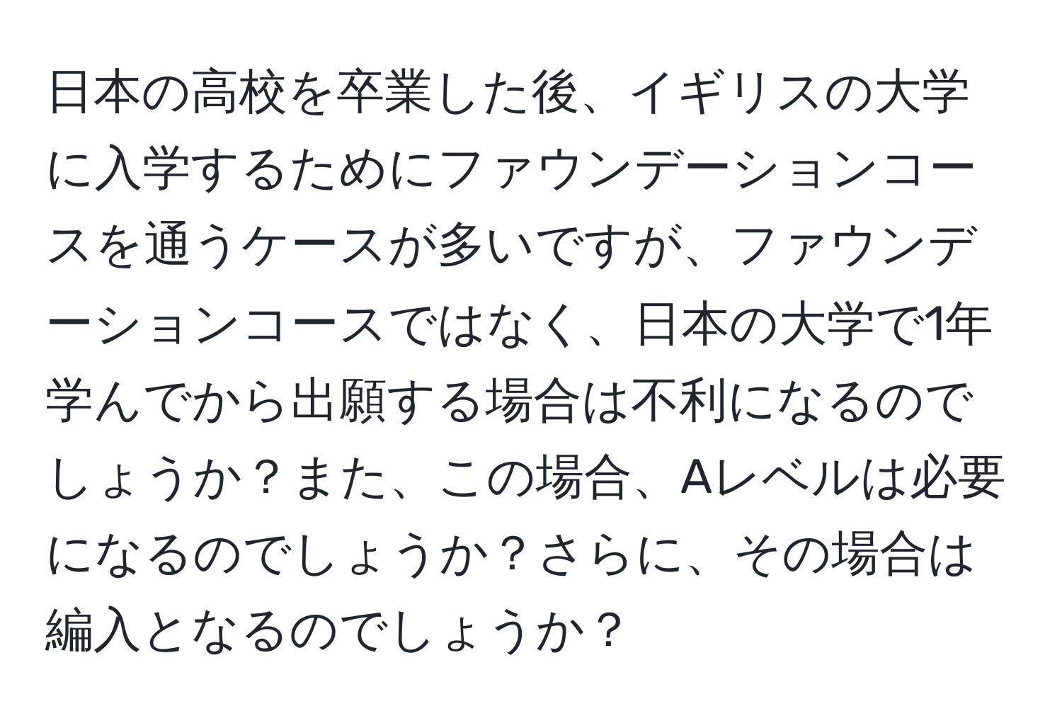 日本の高校を卒業した後、イギリスの大学に入学するためにファウンデーションコースを通うケースが多いですが、ファウンデーションコースではなく、日本の大学で1年学んでから出願する場合は不利になるのでしょうか？また、この場合、Aレベルは必要になるのでしょうか？さらに、その場合は編入となるのでしょうか？