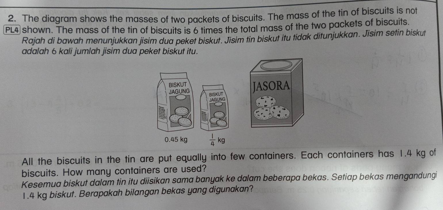 The diagram shows the masses of two packets of biscuits. The mass of the tin of biscuits is not 
PL4 shown. The mass of the tin of biscuits is 6 times the total mass of the two packets of biscuits. 
Rajah di bawah menunjukkan jisim dua peket biskut. Jisim tin biskut itu tidak ditunjukkan. Jisim setin biskut 
adalah 6 kali jumlah jisim dua peket biskut itu. 
BISKUT 
JAGUNG BISKUT 
JASORA 
JAGUNG
0.45 kg  1/4 kg
All the biscuits in the tin are put equally into few containers. Each containers has 1.4 kg of 
biscuits. How many containers are used? 
Kesemua biskut dalam tin itu diisikan sama banyak ke dalam beberapa bekas. Setiap bekas mengandungi
1.4 kg biskut. Berapakah bilangan bekas yang digunakan?