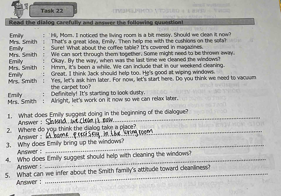 Task 22 [TMəM3J9μO 
Read the dialog carefully and answer the following quuestion!
Emily Hi, Mom. I noticed the living room is a bit messy. Should we clean it now?
Mrs. Smith That's a great idea, Emily. Then help me with the cushions on the sofa?
Emily Sure! What about the coffee table? It's covered in magazines.
Mrs. Smith We can sort through them together. Some might need to be thrown away.
Emily Okay. By the way, when was the last time we cleaned the windows?
Mrs. Smith Hmm, it's been a while. We can include that in our weekend cleaning.
Emily Great. I think Jack should help too. He's good at wiping windows.
Mrs. Smith Yes, let's ask him later. For now, let's start here. Do you think we need to vacuum
the carpet too?
Emily Definitely! It's starting to look dusty.
Mrs. Smith : Alright, let's work on it now so we can relax later.
1. What does Emily suggest doing in the beginning of the dialogue?
Answer :
_
2. Where do you think the dialog take a place?_
Answer :
3. Why does Emily bring up the windows?
Answer :
4. Who does Emily suggest should help with cleaning the windows?
Answer :
5. What can we infer about the Smith family’s attitude toward cleanliness?
Answer :
_