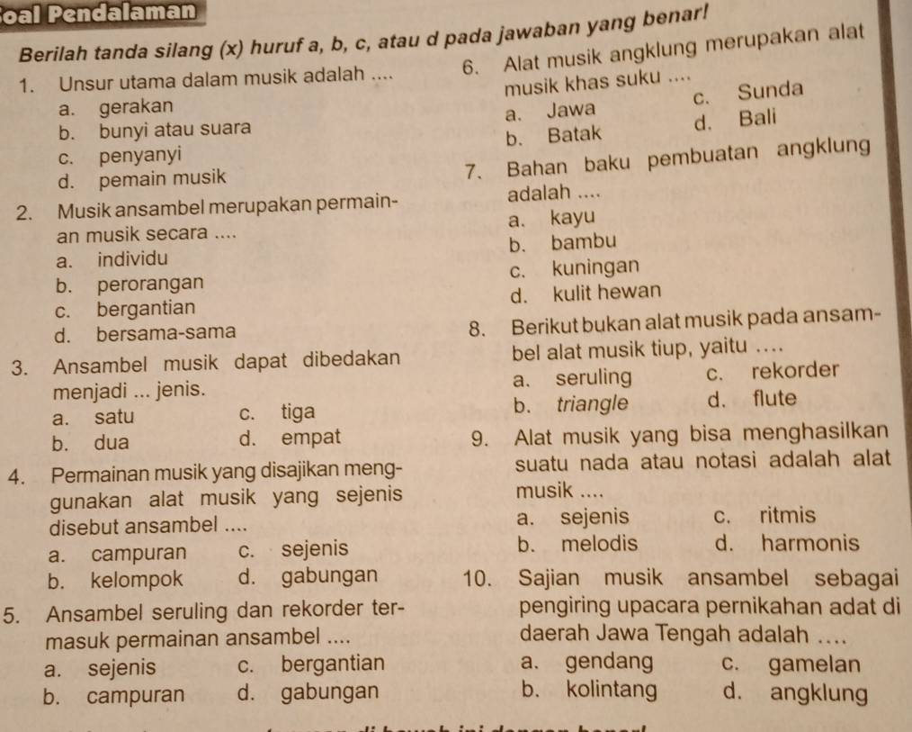 oal Pendalaman
Berilah tanda silang (x) huruf a, b, c, atau d pada jawaban yang benar!
1. Unsur utama dalam musik adalah .... 6. Alat musik angklung merupakan alat
musik khas suku ....
a. gerakan
a. Jawa c. Sunda
b. bunyi atau suara
c. penyanyi b. Batak d. Bali
d. pemain musik
7. Bahan baku pembuatan angklung
2. Musik ansambel merupakan permain- adalah ....
an musik secara .... a. kayu
b. bambu
a. individu
b. perorangan c. kuningan
c. bergantian d. kulit hewan
d. bersama-sama 8. Berikut bukan alat musik pada ansam-
3. Ansambel musik dapat dibedakan bel alat musik tiup, yaitu ....
menjadi ... jenis. a. seruling c. rekorder
a. satu c. tiga b. triangle d. flute
b. dua d. empat 9. Alat musik yang bisa menghasilkan
4. Permainan musik yang disajikan meng- suatu nada atau notasi adalah alat
gunakan alat musik yang sejenis
musik ....
disebut ansambel .... a. sejenis c. ritmis
a. campuran c. sejenis b. melodis d. harmonis
b. kelompok d. gabungan 10. Sajian musik ansambel sebagai
5. Ansambel seruling dan rekorder ter- pengiring upacara pernikahan adat di
masuk permainan ansambel .... daerah Jawa Tengah adalah ....
a. sejenis c. bergantian a. gendang c. gamelan
b. campuran d. gabungan b. kolintang d. angklung