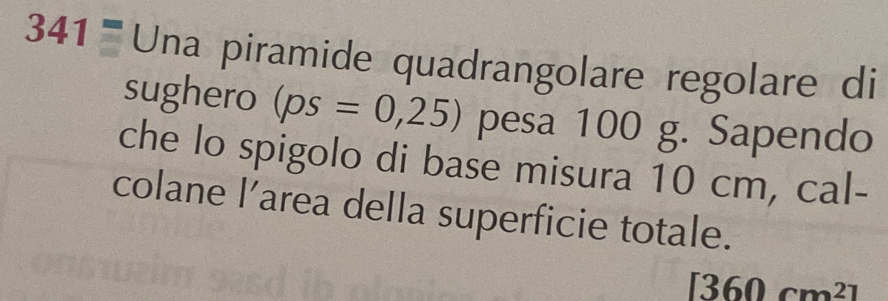 341= Una piramide quadrangolare regolare di 
sughero (ps=0,25) pesa 100 g. Sapendo 
che lo spigolo di base misura 10 cm, cal- 
colane l’area della superficie totale.
[360cm^2]