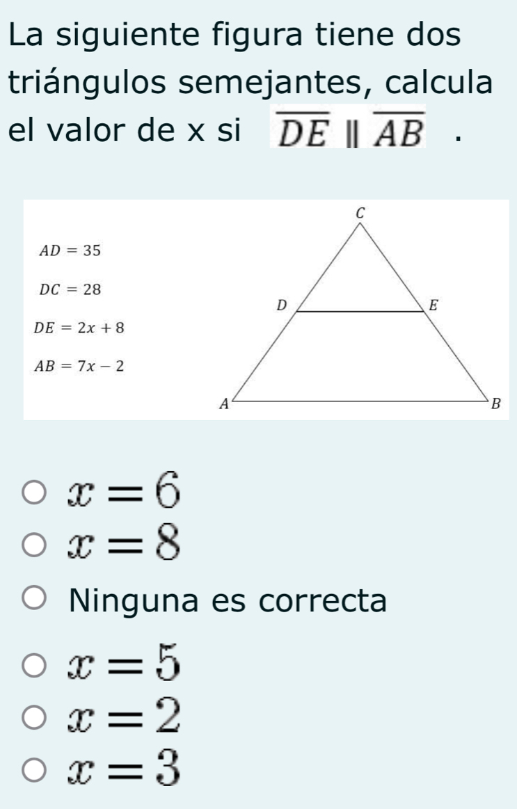 La siguiente figura tiene dos
triángulos semejantes, calcula
el valor de x si overline DE||overline AB.
AD=35
DC=28
DE=2x+8
AB=7x-2
x=6
x=8
Ninguna es correcta
x=5
x=2
x=3