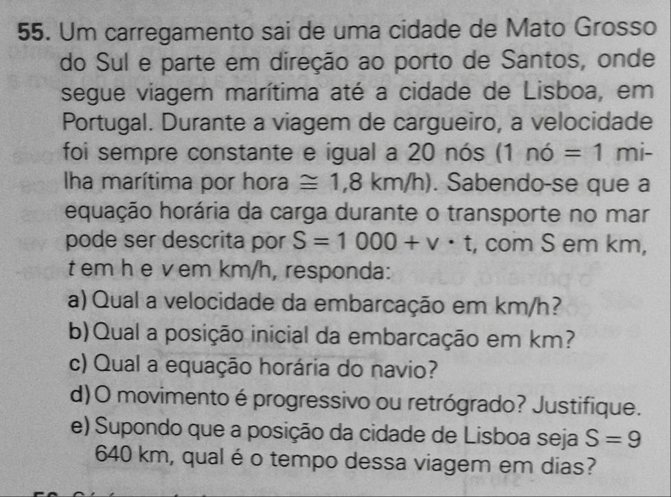 Um carregamento sai de uma cidade de Mato Grosso 
do Sul e parte em direção ao porto de Santos, onde 
segue viagem marítima até a cidade de Lisboa, em 
Portugal. Durante a viagem de cargueiro, a velocidade 
foi sempre constante e igual a 20 nós (1ndot 0=1mi-
ha marítima por hora ≌ 1,8km/h). Sabendo-se que a 
equação horária da carga durante o transporte no mar 
pode ser descrita por S=1000+v· t , com S em km,
t em h e vem km/h, responda: 
a) Qual a velocidade da embarcação em km/h? 
b)Qual a posição inicial da embarcação em km? 
c) Qual a equação horária do navio? 
d)O movimento é progressivo ou retrógrado? Justifique. 
e) Supondo que a posição da cidade de Lisboa seja S=9
640 km, qual é o tempo dessa viagem em dias?