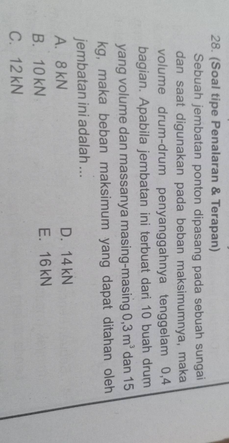 (Soal tipe Penalaran & Terapan)
Sebuah jembatan ponton dipasang pada sebuah sungai
dan saat digunakan pada beban maksimumnya, maka
volume drum-drum penyanggahnya tenggelam 0,4
bagian. Apabila jembatan ini terbuat dari 10 buah drum
yang volume dan massanya masing-masing 0,3m^3 dan 15
kg, maka beban maksimum yang dapat ditahan oleh
jembatan ini adalah ...
A. 8 kN
D. 14 kN
B. 10 kN
E. 16 kN
C. 12 kN