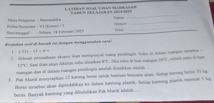 LATIHAN SOAL UJIAN MADRASAH 
TAHUN PELAJARAN 2024/2025 
_ 
Mata Pelajaran : Matematika Nama : 
_ 
_ 
Kelas/Semester : VI (Enam) / 2 Nomor : 
Hari/tanggal : Selasa, 18 Februari 2025 Nilai €: 
Kerjakan soal di bawah ini dengan menggunakan cara! 
1. (-23)-15+9=
2. Sebuah perusahaan ekspor ikan mempunyai ruang pendingin. Suhu di dalam ruangan tersebut -
12°C Saat ikan akan dikirim suhu dinaikan 8°C. Jika suhu di luar ruangan 26°C , selisih suhu di luar 
ruangan dan di dalam ruangan pendingin setelah dinaikkan adalah ... . 
3. Pak Mardi menyiapkan 12 karung beras untuk bantuan bencana alam. Setiap karung berisi 30 kg. 
Beras tersebut akan dipindahkan ke dalam kantong plastik. Setiap kantong plastik memuat 5 kg
beras. Banyak kantong yang dibutuhkan Pak Mardi adalah ... .