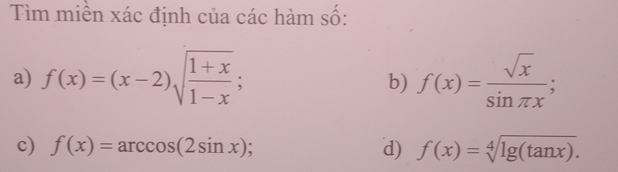 Tìm miền xác định của các hàm số: 
a) f(x)=(x-2)sqrt(frac 1+x)1-x; f(x)= sqrt(x)/sin π x ; 
b) 
c) f(x)=arccos (2sin x) d) f(x)=sqrt[4](lg (tan x)).