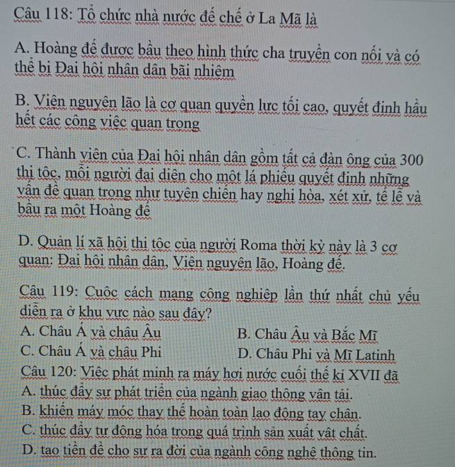 Tổ chức nhà nước đế chế ở La Mã là
A. Hoàng để được bầu theo hình thức cha truyền con nối và có
thể bị Đai hội nhân dân bãi nhiệm
B. Viên nguyên lão là cơ quan quyền lực tối cao, quyết định hầu
hết các công việc quan trong
C. Thành viên của Đai hội nhân dân gồm tất cả đàn ông của 300
thi tộc, mỗi người đại diện cho một lá phiêu quyết định những
vận đề quan trong như tuyên chiến hay nghi hòa, xét xử, tế lễ và
bầu ra một Hoàng để
D. Quản lí xã hội thị tộc của người Roma thời kỳ này là 3 cơ
quan: Đai hội nhân dân, Viên nguyên lão, Hoàng đề.
Câu 119: Cuộc cách mang công nghiệp lần thứ nhất chủ yếu
diễn ra ở khu vực nào sau đây?
A. Châu Á yà châu Âu B. Châu Âu và Bắc Mĩ
C. Châu Á và châu Phi D. Châu Phi và Mĩ Latinh
Câu 120: Việc phát minh ra máy hơi nước cuối thế ki XVII đã
A. thúc đầy sự phát triển của ngành giao thông vận tải.
B. khiến máy móc thay thể hoàn toàn lao đông tay chân.
C. thúc đầy tự động hóa trong quá trình sản xuất vật chất.
D. tạo tiền đề cho sự ra đời của ngành công nghệ thông tin.