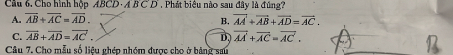 Cầu 6. Cho hình hộp A BCD· ABCD. Phát biêu nào sau đây là đúng?
A. overline AB+overline AC=overline AD. vector AA+vector AB+vector AD=vector AC. 
B.
C. vector AB+vector AD=vector AC. vector AA+vector AC=vector AC. 
D.
Câu 7. Cho mẫu số liệu ghép nhóm được cho ở bảng sau