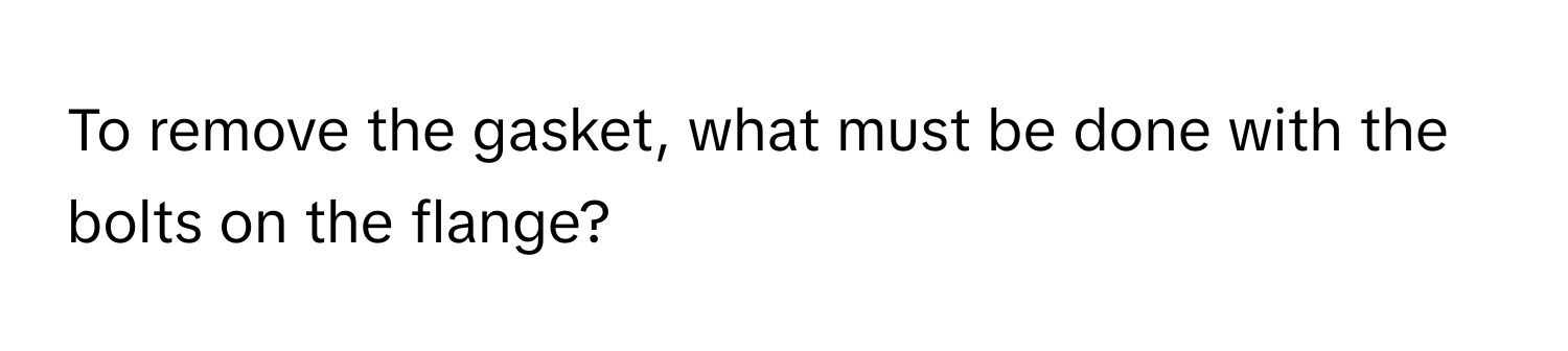 To remove the gasket, what must be done with the bolts on the flange?