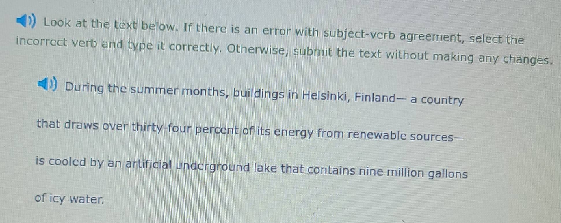 Look at the text below. If there is an error with subject-verb agreement, select the 
incorrect verb and type it correctly. Otherwise, submit the text without making any changes. 
During the summer months, buildings in Helsinki, Finland— a country 
that draws over thirty-four percent of its energy from renewable sources— 
is cooled by an artificial underground lake that contains nine million gallons
of icy water.