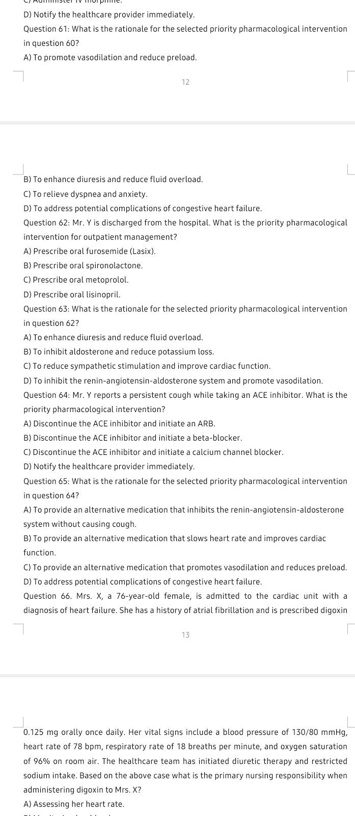 D) Notify the healthcare provider immediately.
Question 61: What is the rationale for the selected priority pharmacological intervention
in question 60?
A) To promote vasodilation and reduce preload.
B) To enhance diuresis and reduce fluid overload.
C) To relieve dyspnea and anxiety.
D) To address potential complications of congestive heart failure.
Question 62: Mr. Y is discharged from the hospital. What is the priority pharmacological
intervention for outpatient management?
A) Prescribe oral furosemide (Lasix).
B) Prescribe oral spironolactone.
C) Prescribe oral metoprolol.
D) Prescribe oral lisinopril.
Question 63: What is the rationale for the selected priority pharmacological intervention
in question 62?
A) To enhance diuresis and reduce fluid overload.
B) To inhibit aldosterone and reduce potassium loss.
C) To reduce sympathetic stimulation and improve cardiac function.
D) To inhibit the renin-angiotensin-aldosterone system and promote vasodilation.
Question 64: Mr. Y reports a persistent cough while taking an ACE inhibitor. What is the
priority pharmacological intervention?
A) Discontinue the ACE inhibitor and initiate an ARB.
B) Discontinue the ACE inhibitor and initiate a beta-blocker.
C) Discontinue the ACE inhibitor and initiate a calcium channel blocker.
D) Notify the healthcare provider immediately.
Question 65: What is the rationale for the selected priority pharmacological intervention
in question 64?
A) To provide an alternative medication that inhibits the renin-angiotensin-aldosterone
system without causing cough.
B) To provide an alternative medication that slows heart rate and improves cardiac
function.
C) To provide an alternative medication that promotes vasodilation and reduces preload.
D) To address potential complications of congestive heart failure.
Question 66. Mrs. X, a 76-year-old female, is admitted to the cardiac unit with a
diagnosis of heart failure. She has a history of atrial fibrillation and is prescribed digoxin
13
0.125 mg orally once daily. Her vital signs include a blood pressure of 130/80 mmHg,
heart rate of 78 bpm, respiratory rate of 18 breaths per minute, and oxygen saturation
of 96% on room air. The healthcare team has initiated diuretic therapy and restricted
sodium intake. Based on the above case what is the primary nursing responsibility when
administering digoxin to Mrs. X?
A) Assessing her heart rate.