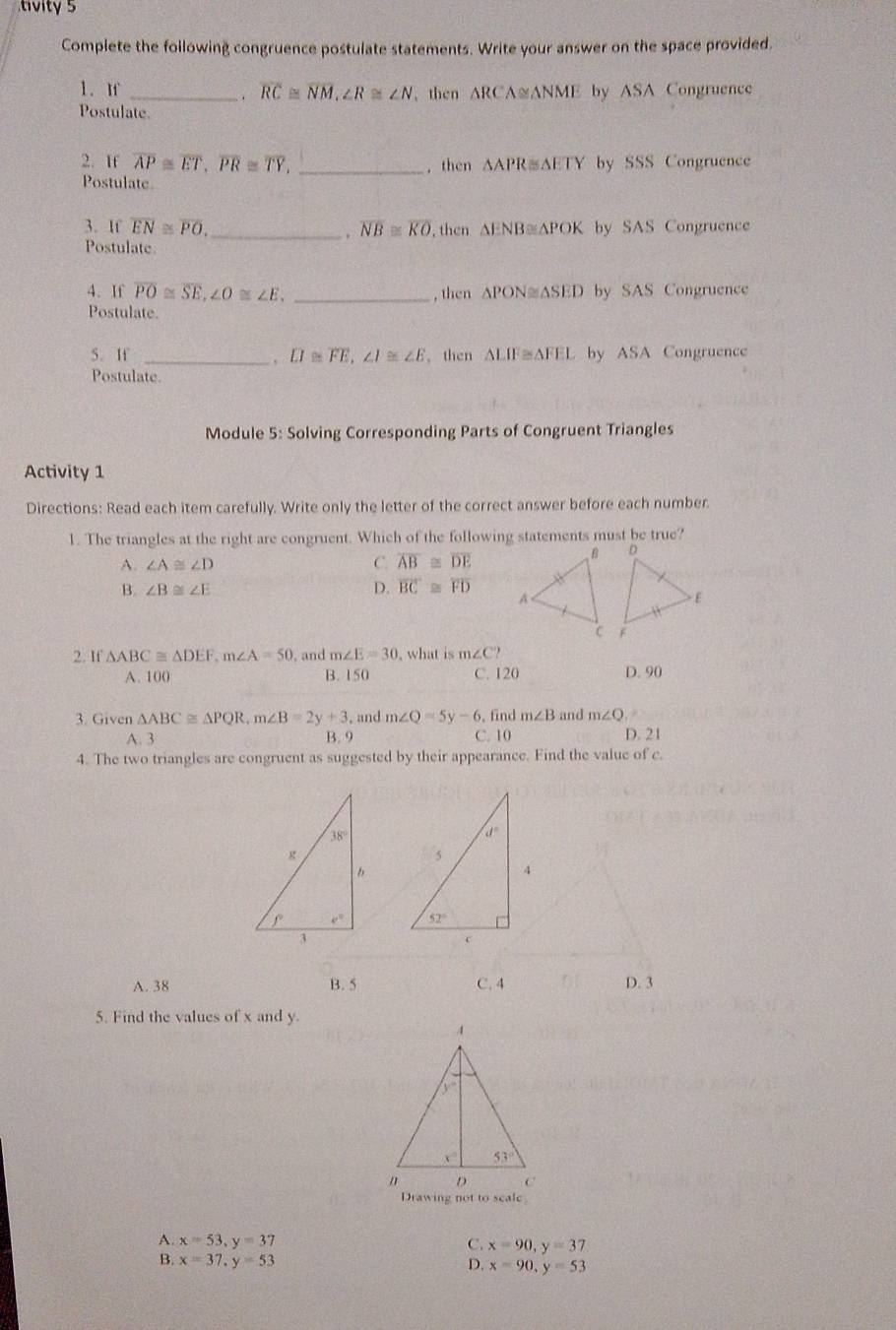 tivity 5
Complete the following congruence postulate statements. Write your answer on the space provided.
1. n _ overline RC≌ overline NM,∠ R≌ ∠ N then △ RCA≌ △ NME by ASA Congruence
.
Postulate.
2. If overline AP≌ overline ET,overline PR≌ overline TY, _, then △ APR≌ △ ETY by SSS Congruence
Postulate
3. If overline EN≌ overline PO. _ . overline NB≌ overline KO ,then △ ENB≌ △ POK by SAS Congruence
Postulate
4. If overline PO≌ overline SE,∠ O≌ ∠ E. _, then △ PON≌ △ SED by SAS Congruence
Postulate.
5. If _ overline LI≌ overline FE,∠ I≌ ∠ E 、then △ LIF≌ △ FEI by ASA Congruence
Postulate.
Module 5: Solving Corresponding Parts of Congruent Triangles
Activity 1
Directions: Read each item carefully. Write only the letter of the correct answer before each number.
1. The triangles at the right are congruent. Which of the following statements must be true?
A. ∠ A≌ ∠ D C. overline AB≌ overline DE
B. ∠ B≌ ∠ E D. overline BC≌ overline FD
2. If △ ABC≌ △ DEF,m∠ A=50 and m∠ E=30 , what is m∠ C?
A. 100 B. 150 C. 120 D. 90
3. Given △ ABC≌ △ PQR,m∠ B=2y+3 , and m∠ Q=5y-6 ,find m∠ B and m∠ Q
A. 3 B. 9 C. 10 D. 21
4. The two triangles are congruent as suggested by their appearance. Find the value of c.
 
A. 38 B. 5 C. 4 D. 3
5. Find the values of x and y.
A. x=53,y=37 C. x=90,y=37
B. x=37,y=53 D. x=90,y=53