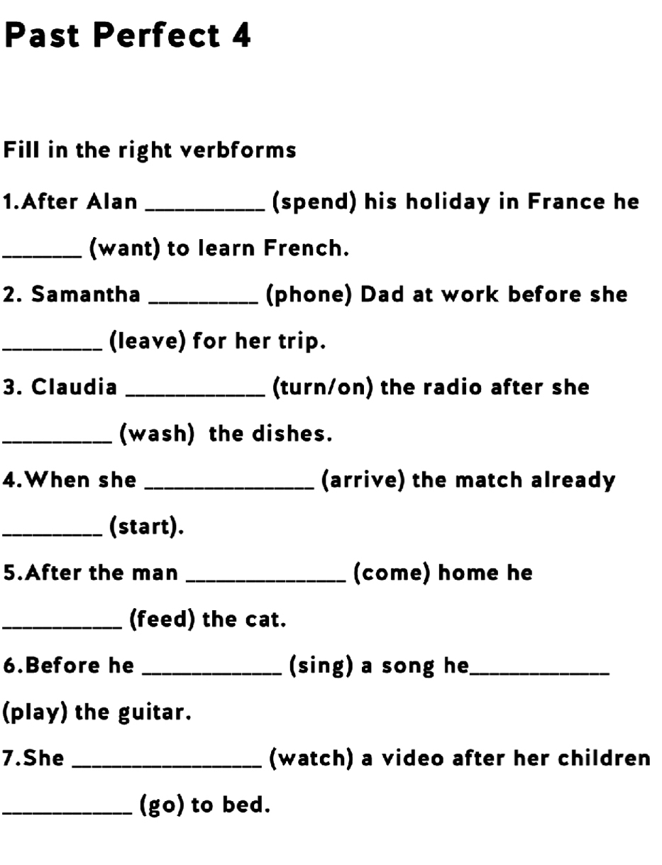 Past Perfect 4 
Fill in the right verbforms 
1.After Alan _(spend) his holiday in France he 
_(want) to learn French. 
2. Samantha _(phone) Dad at work before she 
_(leave) for her trip. 
3. Claudia _(turn/on) the radio after she 
_(wash) the dishes. 
4.When she _(arrive) the match already 
_(start). 
5.After the man _(come) home he 
_(feed) the cat. 
6.Before he _(sing) a song he_ 
(play) the guitar. 
7.She _(watch) a video after her children 
_(go) to bed.