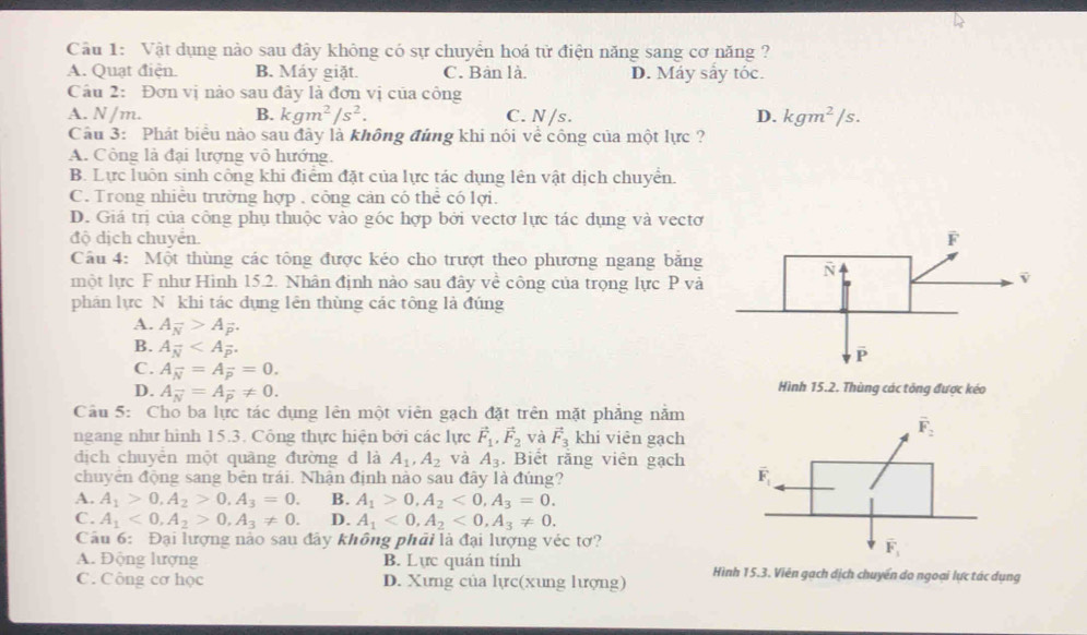 Vật dụng nào sau đây không có sự chuyển hoá tử điện năng sang cơ năng ?
A. Quạt điện. B. Máy giặt. C. Bàn là. D. Máy sây tóc.
Câu 2: Đơn vị nào sau đây là đơn vị của công
A. N /m. B. kgm^2/s^2. C. N /s. D. kgm^2/s.
Câu 3: Phát biểu nào sau đây là không đúng khi nói về công của một lực ?
A. Công là đại lượng vô hướng.
B. Lực luôn sinh công khi điểm đặt của lực tác dụng lên vật dịch chuyển.
C. Trong nhiều trường hợp , công cản có thể có lợi.
D. Giá trị của công phụ thuộc vào góc hợp bởi vectơ lực tác dụng và vectơ
độ dịch chuyển. 
Cầu 4: Một thùng các tổng được kéo cho trượt theo phương ngang bằng
một lực F như Hình 15.2. Nhân định nào sau đây về công của trọng lực P và
phán lực N khi tác dụng lên thùng các tông là đúng
A. A_overline N>A_overline p.
B. A_overline N
C. A_overline N=A_overline p=0. Hình 15.2. Thùng các tông được kéo
D. A_N=A_vector p!= 0.
Câu 5: Cho ba lực tác dụng lên một viên gạch đặt trên mặt phẳng năm
ngang như hình 15.3. Công thực hiện bởi các lực vector F_1,vector F_2 và vector F_3 khi viên gạch
dịch chuyển một quãng đường d là A_1,A_2 và A_3. Biết rằng viên gạch 
chuyên động sang bên trái. Nhận định nào sau đây là đúng?
A. A_1>0,A_2>0,A_3=0. B. A_1>0,A_2<0,A_3=0.
C. A_1<0,A_2>0,A_3!= 0. D. A_1<0,A_2<0,A_3!= 0.
Câu 6: Đại lượng nào sau đây không phải là đại lượng véc tơ?
A. Động lượng B. Lực quán tính
C. Công cơ học D. Xưng của lực(xung lượng) Hình 15.3. Viên gạch dịch chuyển do ngoại lực tác dụng