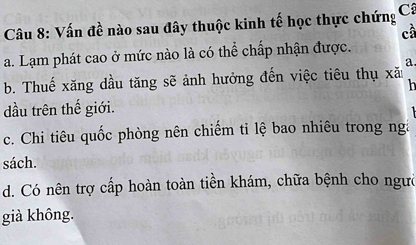 Vấn đề nào sau đây thuộc kinh tế học thực chứng Cá
cầ
a. Lạm phát cao ở mức nào là có thể chấp nhận được.
a.
b. Thuế xăng dầu tăng sẽ ảnh hưởng đến việc tiêu thụ xăn
h
dầu trên thế giới.
1
c. Chi tiêu quốc phòng nên chiếm ti lệ bao nhiêu trong nga
sách.
d. Có nên trợ cấp hoàn toàn tiền khám, chữa bệnh cho ngườ
già không.