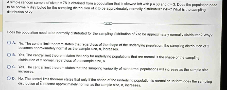 A simple random sample of size n=78 is obtained from a population that is skewed left with mu =68 and sigma =3 Does the population need
to be normally distributed for the sampling distribution of x to be approximately normally distributed? Why? What is the sampling
distribution of x?
Does the population need to be normally distributed for the sampling distribution of x to be approximately normally distributed? Why?
A. No. The central limit theorem states that regardless of the shape of the underlying population, the sampling distribution of
becomes approximately normal as the sample size, n, increases.
B. Yes. The central limit theorem states that only for underlying populations that are normal is the shape of the sampling
distribution of x normal, regardless of the sample size, n.
C. Yes. The central limit theorem states that the sampling variability of nonnormal populations will increase as the sample size
increases.
D. No. The central limit theorem states that only if the shape of the underlying population is normal or uniform does the sampling
distribution of x become approximately normal as the sample size, n, increases.