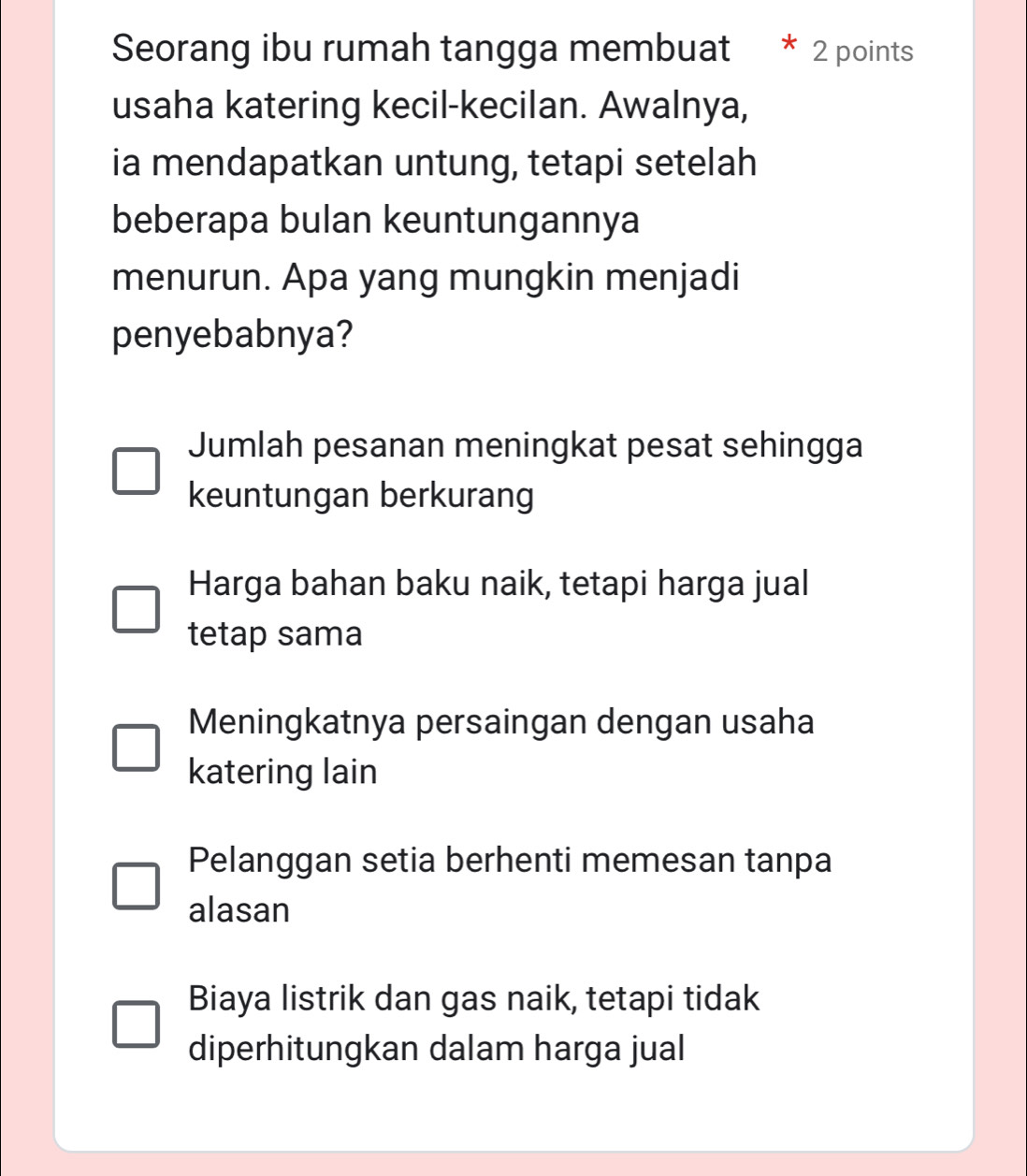 Seorang ibu rumah tangga membuat 2 points
usaha katering kecil-kecilan. Awalnya,
ia mendapatkan untung, tetapi setelah
beberapa bulan keuntungannya
menurun. Apa yang mungkin menjadi
penyebabnya?
Jumlah pesanan meningkat pesat sehingga
keuntungan berkurang
Harga bahan baku naik, tetapi harga jual
tetap sama
Meningkatnya persaingan dengan usaha
katering lain
Pelanggan setia berhenti memesan tanpa
alasan
Biaya listrik dan gas naik, tetapi tidak
diperhitungkan dalam harga jual