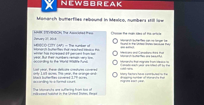 NEWSBREAK
Monarch butterflies rebound in Mexico, numbers still low
MARK STEVENSON, The Associated Press Choose the main idea of this article
January 27, 2015 Monarch butterflies can no longer be
MEXICO CITY (AP) — The number of found in the United States because they
Monarch butterflies that reached Mexico this are extinct.
winter has increased 69 percent from last Mexicans and Canadians think that
year. But their numbers remain very low, Monarch butterflies are beautiful.
Monarchs that migrate from Mexico to
according to the World Wildlife Fund. Canada each year are killed off by the
Last year, these delicate creatures covered cold rains.
only 1.65 acres. This year, the orange-and- Many factors have contributed to the
black butterflies covered 2.79 acres, dropping number of Monarchs that
according to a formal count. migrate each year.
The Monarchs are suffering from loss of
milkweed habitat in the United States, illegal