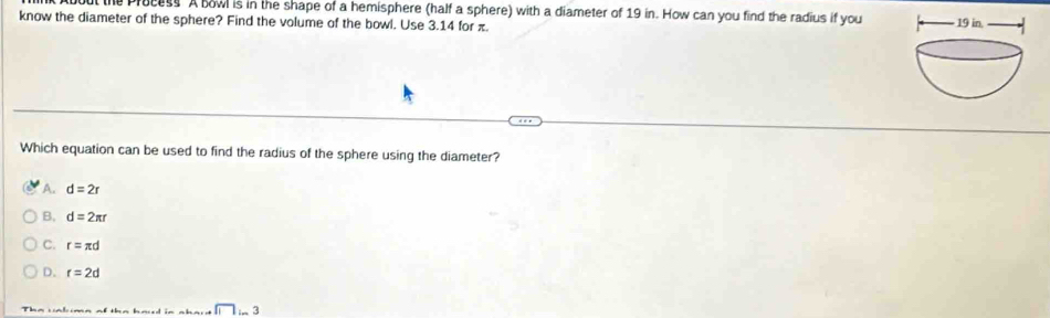 ocess A bowl is in the shape of a hemisphere (half a sphere) with a diameter of 19 in. How can you find the radius if you
know the diameter of the sphere? Find the volume of the bowl. Use 3.14 for π.
Which equation can be used to find the radius of the sphere using the diameter?
A. d=2r
B, d=2π r
ς r=π d
D. r=2d
Tha vnh ma af tha had in nhaid □ in3