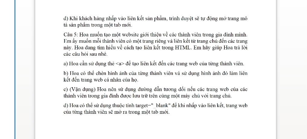 Khi khách hàng nhấp vào liên kết sản phẩm, trình duyệt sẽ tự động mở trang mô
tả sản phầm trong một tab mới.
Câu 5: Hoa muốn tạo một website giới thiệu về các thành viên trong gia đình mình.
Em ấy muốn mỗi thành viên có một trang riêng và liên kết từ trang chủ đến các trang
này. Hoa đang tìm hiểu về cách tạo liên kết trong HTML. Em hãy giúp Hoa trả lời
các câu hỏi sau nhé.
a) Hoa cần sử dụng thẻ để tạo liên kết đến các trang web của từng thành viên.
b) Hoa có thể chèn hình ảnh của từng thành viên và sử dụng hình ảnh đó làm liên
kết đến trang web cá nhân của họ.
c) (Vận dụng) Hoa nên sử dụng dường dẫn tương dối nếu các trang web của các
thành viên trong gia đình được lưu trữ trên cùng một máy chủ với trang chủ.
d) Hoa có thể sử dụng thuộc tính target="_blank" để khi nhấp vào liên kết, trang web
của từng thành viên sẽ mở ra trong một tab mới.