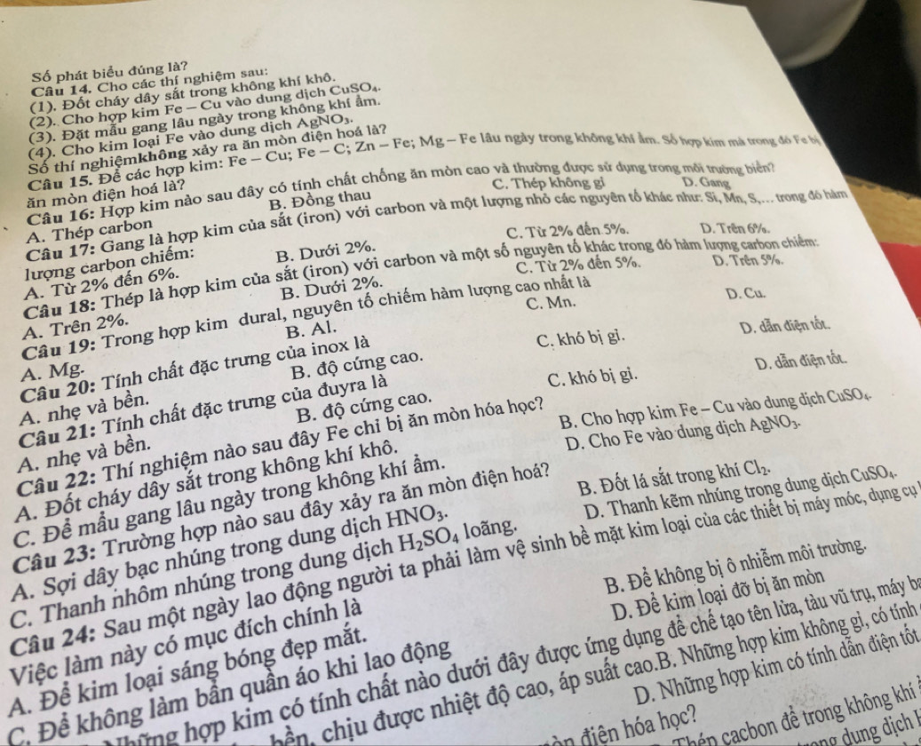 Số phát biểu đúng là?
Câu 14. Cho các thí nghiệm sau:
(1), Đốt cháy dây sắt trong không khí khô.
(2). Cho hợp kim Fe - Cu vào dung dịch CuSO₄.
(3). Đặt mẫu gang lâu ngày trong không khí ẩm.
(4). Cho kim loại Fe vào dung dịch AgNO₃.
Số thí nghiệmkhông xảy ra ăn mòn điện hoá là?
Câu 15. Để các hợp kim: Fe - Cu; Fe - C; Zn - Fe; Mg - Fe lầu ngày trong không khí âm. Số hợp kim mà trong đồ Fe bộ
Câu 16: Hợp kim nào sau đây có tính chất chống ăn mòn cao và thường được sử dụng trong môi trường biển
ăn mòn điện hoá là?
C. Thép không gi D. Gang
B. Đồng thau
Câu 17: Gang là hợp kim của sắt (irọn) với carbon và một lượng nhỏ các nguyên tổ khác như: Sĩ, Mn, S,... trong đó hàm
A. Thép carbon
C. Từ 2% đến 5%. D. Trên 6%.
lượng carbon chiếm: B. Dưới 2%.
C. Từ 2% đến 5%. D. Trên 5%.
Câu 18: Thép là hợp kim của sắt (iron) với carbon và một số nguyên tố khác trong đó hàm lượng carbon chiếm
A. Từ 2% đến 6%.
C. Mn. D. Cu.
A. Trên 2%. B. Dưới 2%.
Câu 19: Trong hợp kim dural, nguyên tố chiếm hàm lượng cao nhất là
B. Al.
C. khó bị gi. D. dẫn điện tốt.
Câu 20: Tính chất đặc trưng của inox là
A. Mg.
B. độ cứng cao.
C. khó bị gi. D. dẫn điện tốt.
B. độ cứng cao.
A. nhẹ và bền.
B. Cho hợp kim Fe - Cu vào dung dịch CuSO_4
Câu 21: Tính chất đặc trưng của đuyra là
D. Cho Fe vào dung dịch AgNO₃.
Câu 22: Thí nghiệm nào sau đây Fe chỉ bị ăn mòn hóa học?
A. nhẹ và bền.
B. Đốt lá sắt trong khí Cl_2.
A. Đốt cháy dây sắt trong không khí khô.
D. Thanh kẽm nhúng trong dung dịch CuSO_4.
C. Để mẫu gang lâu ngày trong không khí ẩm.
Câu 23: Trường hợp nào sau đây xảy ra ăn mòn điện hoá?
A. Sợi dây bạc nhúng trong dung dịch HNO_3.
Câu 24: Sau một ngày lao động người ta phải làm vệ sinh bề mặt kim loại của các thiết bị máy móc, dụng cự
B. Để không bị ô nhiễm môi trường.
C. Thanh nhôm nhúng trong dung dịch H_2SO_4 loãng.
D. Để kim loại đỡ bị ăn mòn
Việc làm này có mục đích chính là
ững hợp kim có tính chất nào dưới đây được ứng dụng để chế tạo tên lửa, tàu vũ trụ, máy hà
D. Những hợp kim có tính dẫn điện tốt
A. Để kim loại sáng bóng đẹp mắt.
bền, chịu được nhiệt độ cao, áp suất cao.B. Những hợp kim không gi, có tính
C. Để không làm bần quần áo khi lao động
Chén cacbon để trong không khí
đ iện hóa học?
Ô ng ng địch