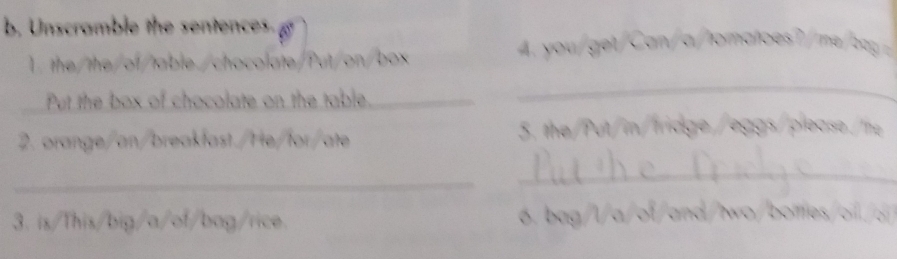 Unscramble the sentences g 
1. the/the/of/table./chocolate/Put/on/box 
A t C toto ? a 
Put the box of chocolate on the table._ 
_ 
2. orange/an/breakfast./He/for/ate 5. the/Put/in/tridge /eggs/please./the 
_ 
_ 
3. is/This/big/a/of/bag/rice. 6. bag/l/ a/o/ad/two/boles