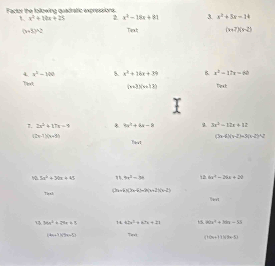 Factor the following quadratic expressions. 
1 x^2+10x+25
2. x^2-18x+81 3. x^2+5x-14
(x+5)^wedge 2 Text (x+7)(x-2)
4. x^2-100 5. x^2+16x+39 6. x^2-17x-60
Text Text
(x+3)(x+13)
7. 2x^2+17x-9 8. 9x^2+6x-8 9. 3x^2-12x+12
(2x-7)(x+9)
(3x-6)(x-2)=3(x-2)^wedge 2
Text 
10 5x^2+30x+45 11. 9x^2-36 12. 6x^2-26x+20
Text
(3x+6)(3x-6)=9(x+2)(x-2)
Text 
13. 36x^2+28x+5 14. 42x^2+67x+21 15. 80x^2+38x-53
(4x+1)(9x+5) Text
(10x+11)(8x-5)