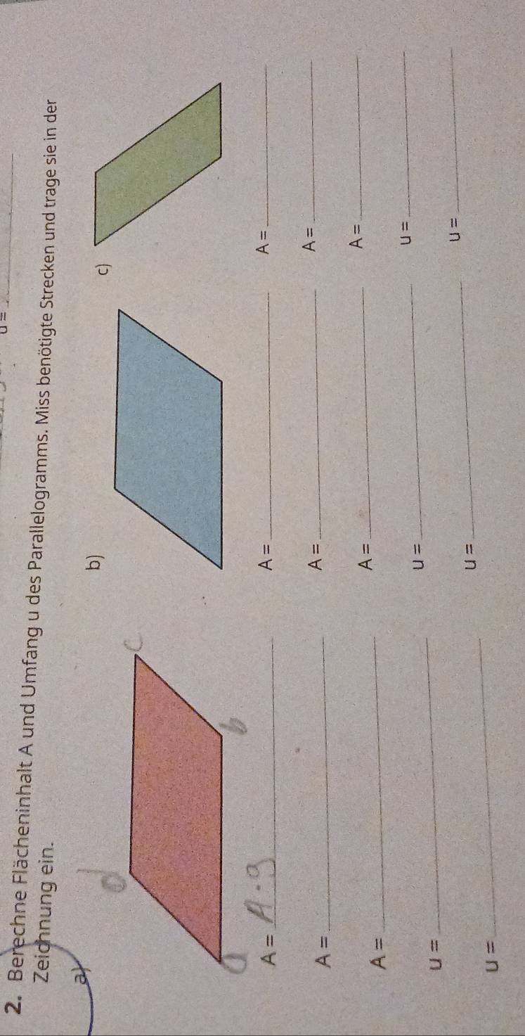 u=
2. Berechne Flächeninhalt A und Umfang u des Parallelogramms. Miss benötigte Strecken und trage sie in der 
Zeichnung ein. 
a 
c)
A= _ 
_ A=
A= _
A= _
A=
_
A= _ 
_
A=
_ 
_ A=
A=
U=
u=
_ 
_ 
_
u=
_
U=
_
u=
_
U=