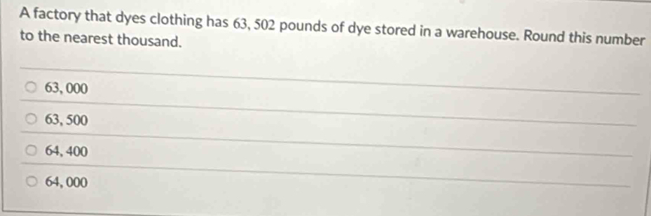 A factory that dyes clothing has 63, 502 pounds of dye stored in a warehouse. Round this number
to the nearest thousand.
63, 000
_
_
63, 500
_
64, 400
_
_
64, 000