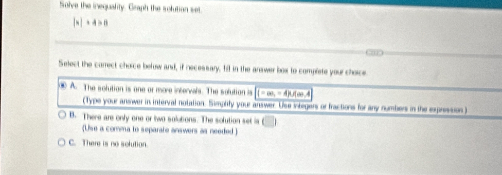 Solve the inequality. Graph the solution set.
|x|+4>0
Select the correct choice below and, if necessary, fill in the answer box to complete your choice
④ A. The solution is one or more intervals. The solution is (-∈fty ,=A)∪ (ee,A
(Type your answer in interval notation. Simplify your answer. Use integers or fractions for any numbers in the expression )
B. There are only one or two solutions. The solution set is
(Use a comma to separate answers as needed.)
C. There is no solution.