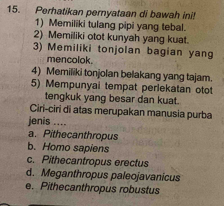 Perhatikan pernyataan di bawah ini!
1) Memiliki tulang pipi yang tebal.
2) Memiliki otot kunyah yang kuat.
3) Memiliki tonjolan bagian yang
mencolok.
4) Memiliki tonjolan belakang yang tajam.
5) Mempunyai tempat perlekatan otot
tengkuk yang besar dan kuat.
Ciri-ciri di atas merupakan manusia purba
jenis ....
a. Pithecanthropus
b. Homo sapiens
c. Pithecantropus erectus
d. Meganthropus paleojavanicus
e. Pithecanthropus robustus