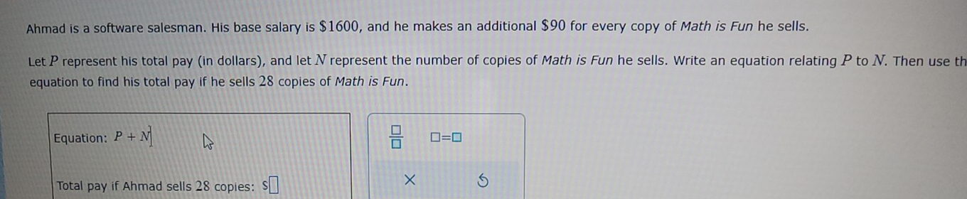 Ahmad is a software salesman. His base salary is $1600, and he makes an additional $90 for every copy of Math is Fun he sells. 
Let P represent his total pay (in dollars), and let Nrepresent the number of copies of Math is Fun he sells. Write an equation relating P to N. Then use th 
equation to find his total pay if he sells 28 copies of Math is Fun. 
Equation: P+N]  □ /□   □ =□
Total pay if Ahmad sells 28 copies: S□
×