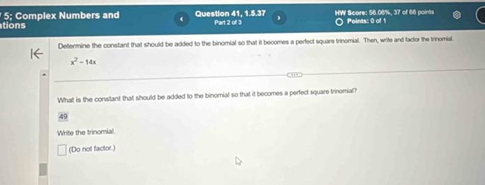 5; Complex Numbers and 《 Question 41, 1.5.37 
tions Part 2 of 3  HW Score: 56.06%, 37 of 66 points 
Points: 0 of 1 
Determine the constant that should be added to the binomial so that it becomes a perfect square trinomial. Then, write and factor the trinomial.
x^2-14x
What is the constant that should be added to the binomial so that it becomes a perfect square trinomial? 
49 
Write the trinomial. 
(Do not factor.)