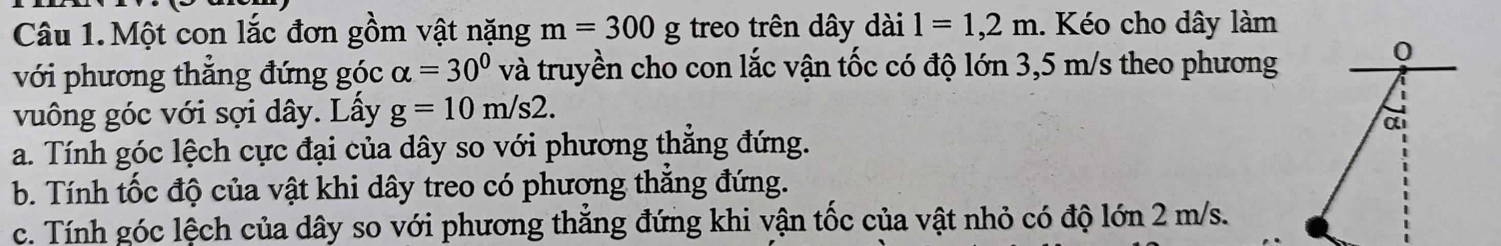 Một con lắc đơn gồm vật nặng m=300g treo trên dây dài l=1,2m. Kéo cho dây làm 
với phương thắng đứng góc alpha =30° và truyền cho con lắc vận tốc có độ lớn 3,5 m/s theo phương 
0 
vuông góc với sợi dây. Lầy g=10m/s2. 
α 
a. Tính góc lệch cực đại của dây so với phương thắng đứng. 
b. Tính tốc độ của vật khi dây treo có phương thắng đứng. 
c. Tính góc lệch của dây so với phương thẳng đứng khi vận tốc của vật nhỏ có độ lớn 2 m/s.