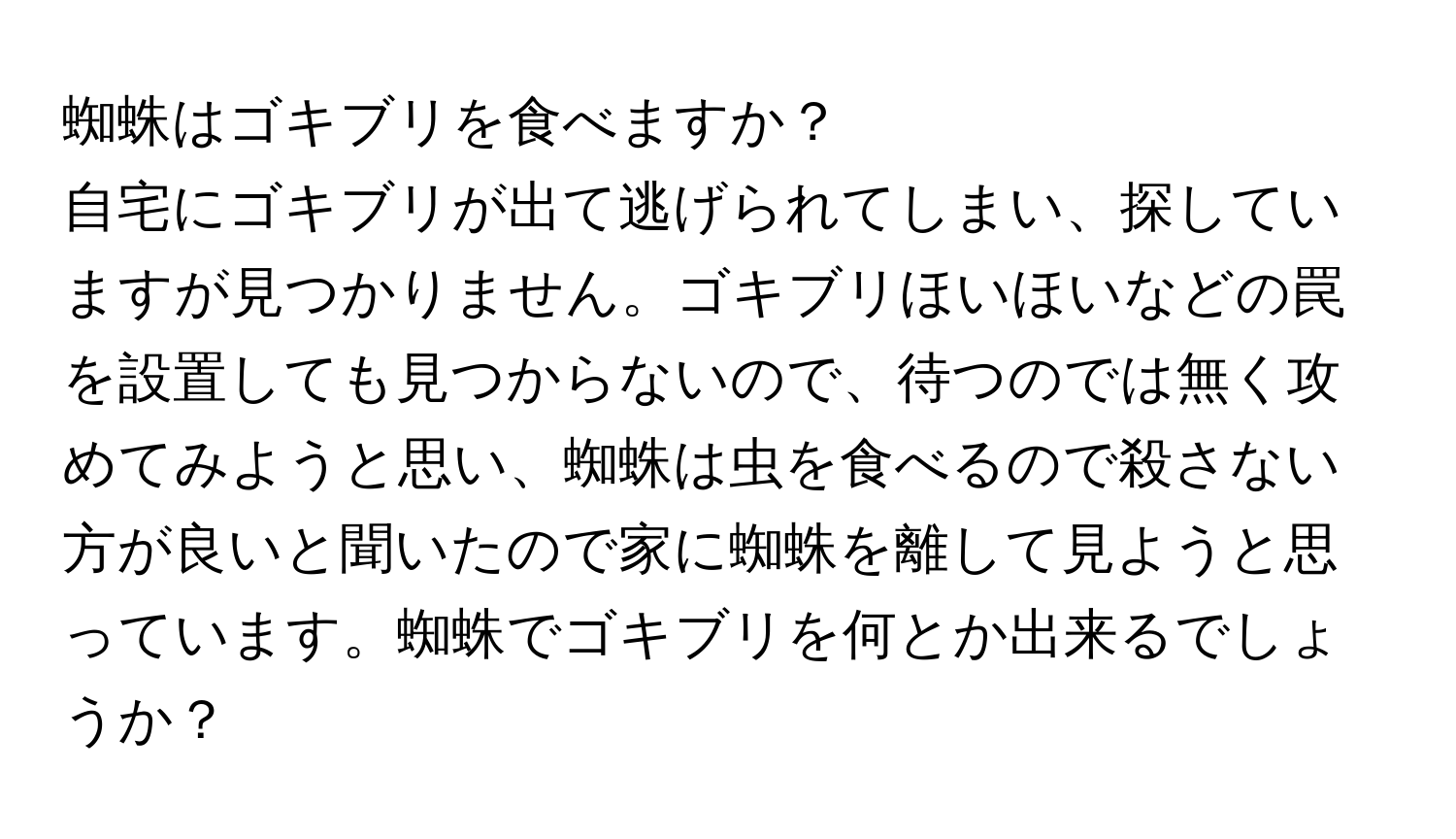 蜘蛛はゴキブリを食べますか？

自宅にゴキブリが出て逃げられてしまい、探していますが見つかりません。ゴキブリほいほいなどの罠を設置しても見つからないので、待つのでは無く攻めてみようと思い、蜘蛛は虫を食べるので殺さない方が良いと聞いたので家に蜘蛛を離して見ようと思っています。蜘蛛でゴキブリを何とか出来るでしょうか？