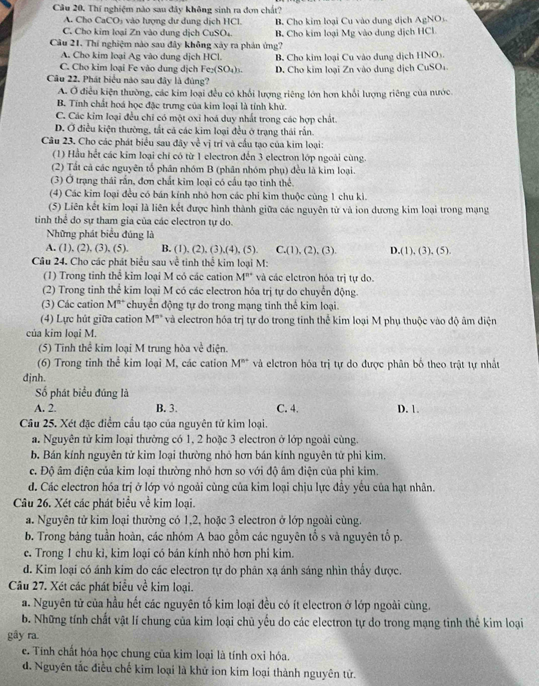 Thí nghiệm nào sau đây không sinh ra đơn chất?
A. Cho CaCO₃ vào lượng dư dung dịch HCl. B. Cho kim loại Cu vào dung dịch AgNO_3
C. Cho kim loại Zn vào dung dịch CuSO₄. B Cho kim loại Mg vào dung dịch HCl.
Câu 21. Thí nghiệm nào sau đây không xây ra phản ứng?
A. Cho kim loại Ag vào dung dịch HCl. B. Cho kim loại Cu vào dung dịch HNO3.
C. Cho kim loại Fe vào dung dịch Fe_2(SO_4) 1 D. Cho kim loại Zn vào dung dịch CuSO₄.
Câu 22. Phát biểu nào sau đây là đúng?
A. Ở điều kiện thường, các kim loại đều có khối lượng riêng lớn hơn khối lượng riêng của nước.
B. Tính chất hoá học đặc trưng của kim loại là tính khử.
C. Các kim loại đều chỉ có một oxỉ hoá duy nhất trong các hợp chất.
D. Ở điều kiện thường, tắt cả các kim loại đều ở trạng thái rắn.
Câu 23. Cho các phát biểu sau đây về vị trí và cấu tạo của kim loại:
(1) Hầu hết các kim loại chi có từ 1 electron đến 3 electron lớp ngoài cùng.
(2) Tất cả các nguyên tố phân nhóm B (phân nhóm phụ) đều là kim loại.
(3) Ở trạng thái rấn, đơn chất kim loại có cấu tạo tinh thể.
(4) Các kim loại đều có bán kính nhỏ hơn các phi kim thuộc cùng 1 chu kì.
(5) Liên kết kim loại là liên kết được hình thành giữa các nguyên tử và ion dương kim loại trong mạng
tinh thể do sự tham gia của các electron tự do.
Những phát biểu đúng là
A. (1), (2), (3), (5). B. (1), (2), (3),(4), (5). C.(1), (2 ),(3) D.(1), (3), (5).
Câu 24. Cho các phát biểu sau về tinh thể kim loại M:
(1) Trong tinh thể kim loại M có các cation M^(n+) và các eletron hóa trị tự do.
(2) Trong tinh thể kim loại M có các electron hóa trị tự do chuyển động.
(3) Các cation M^(n+) chuyển động tự do trong mạng tinh thể kim loại.
(4) Lực hút giữa cation M^(n+) * và electron hóa trị tự do trong tinh thể kim loại M phụ thuộc vào độ âm diện
của kim loại M.
(5) Tinh thể kim loại M trung hòa về điện.
(6) Trong tinh thể kim loại M, các cation M^(n+) và elctron hóa trị tự do được phân bố theo trật tự nhất
djnh.
Số phát biểu đúng là
A. 2. B. 3. C. 4. D. 1.
Câu 25. Xét đặc điểm cấu tạo của nguyên tử kim loại.
a. Nguyên từ kim loại thường có 1, 2 hoặc 3 electron ở lớp ngoài cùng.
b. Bán kính nguyên tử kim loại thường nhỏ hơn bán kính nguyên tử phi kim.
c. Độ âm điện của kim loại thường nhỏ hơn so với độ âm điện của phi kim.
d. Các electron hóa trị ở lớp vỏ ngoài cùng của kim loại chịu lực đầy yếu của hạt nhân.
Câu 26. Xét các phát biểu về kim loại.
a. Nguyên tử kim loại thường có 1,2, hoặc 3 electron ở lớp ngoài cùng.
b. Trong bảng tuần hoàn, các nhóm A bao gồm các nguyên tố s và nguyên tố p.
c. Trong 1 chu kì, kim loại có bán kính nhỏ hơn phi kim.
d. Kim loại có ánh kim do các electron tự do phản xạ ánh sáng nhìn thấy được.
Câu 27. Xét các phát biểu về kim loại.
a. Nguyên tử của hầu hết các nguyên tố kim loại đều có ít electron ở lớp ngoài cùng.
b. Những tính chất vật lí chung của kim loại chủ yếu do các electron tự do trong mạng tinh thể kim loại
gây ra.
e. Tính chất hóa học chung của kim loại là tính oxỉ hóa.
d. Nguyên tắc điều chế kim loại là khử ion kim loại thành nguyên tử.