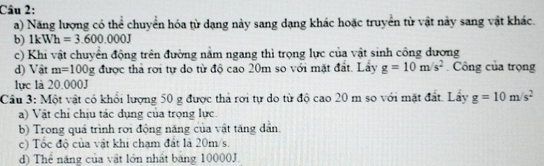 Năng lượng có thể chuyển hóa từ dạng này sang dạng khác hoặc truyền từ vật này sang vật khác. 
b) 
c) Khi vật chuyển động trên đường nằm ngang thì trọng lực của vật sinh công dương 
d) Vật được thả rơi tự do từ độ cao 20m so với mặt đất. Lầy g=10m/s^2 Công của trọng 
lực là 20.000J
Câu 3: Một vật có khổi lượng 50 g được thả rơi tự do từ độ cao 20 m so với mặt đất. Lây 
a) Vật chỉ chịu tác dụng của trọng lực. 
b) Trong quá trình rời động năng của vật tăng dân. 
c) Tốc độ của vật khi chạm đất là 20m/s. 
d) Thể năng của vật lớn nhất băng 10000J.