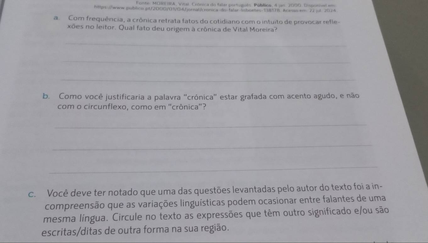 Fonte: MOREIRA, Vital. Crónica do falar português. Público, 4 jan. 2000. Disponível em 
https://www.publico.pt/2000/01/04/jornal/cronica-do-falar-lisboetes-138178. Acesso em: 22 jul. 2024 
a Com frequência, a crônica retrata fatos do cotidiano com o intuito de provocar refle- 
xões no leitor. Qual fato deu origem à crônica de Vital Moreira? 
_ 
_ 
_ 
b. Como você justificaria a palavra "crónica" estar grafada com acento agudo, e não 
com o circunflexo, como em ''crônica'? 
_ 
_ 
_ 
c. Você deve ter notado que uma das questões levantadas pelo autor do texto foi a in- 
compreensão que as variações linguísticas podem ocasionar entre falantes de uma 
mesma língua. Circule no texto as expressões que têm outro significado e/ou são 
escritas/ditas de outra forma na sua região.