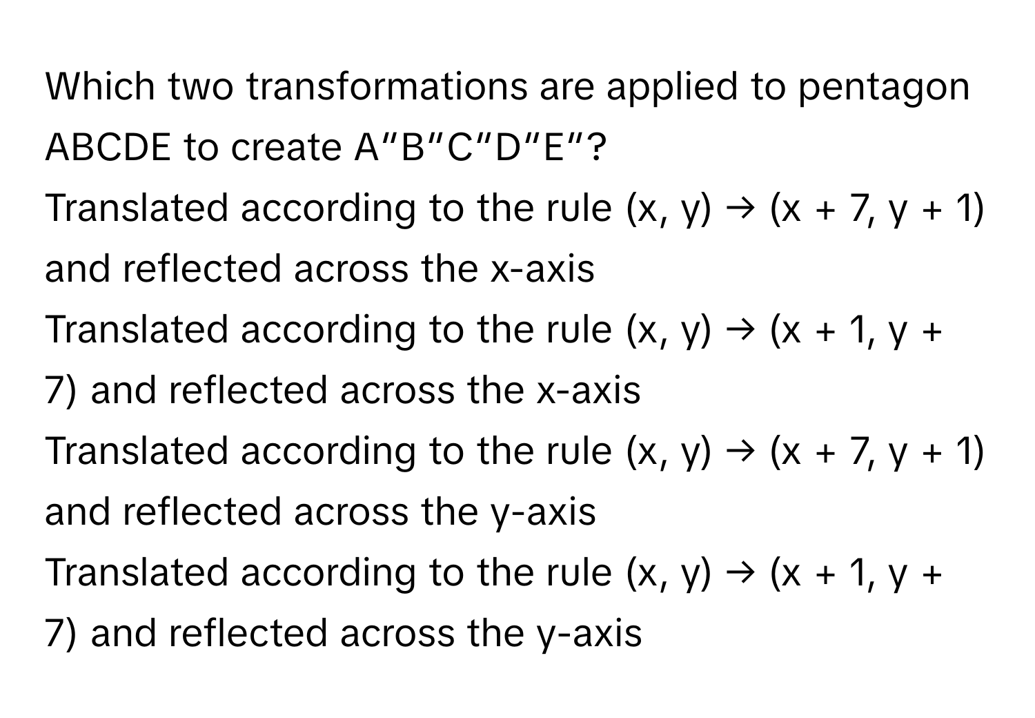 Which two transformations are applied to pentagon ABCDE to create A″B″C″D″E″?
Translated according to the rule (x, y) → (x + 7, y + 1) and reflected across the x-axis
Translated according to the rule (x, y) → (x + 1, y + 7) and reflected across the x-axis
Translated according to the rule (x, y) → (x + 7, y + 1) and reflected across the y-axis
Translated according to the rule (x, y) → (x + 1, y + 7) and reflected across the y-axis